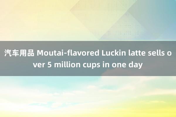 汽车用品 Moutai-flavored Luckin latte sells over 5 million cups in one day